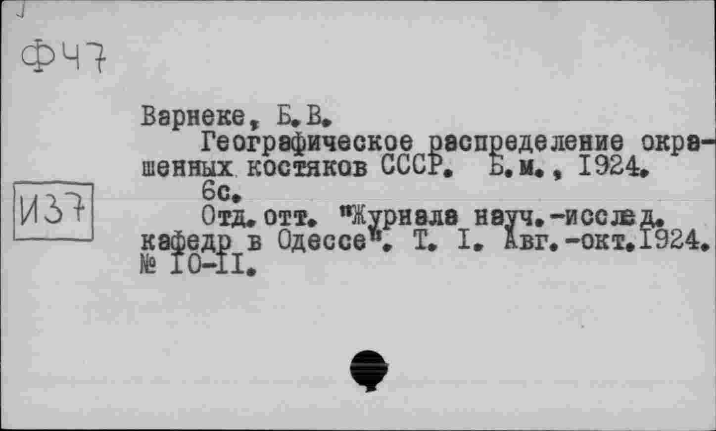 ﻿ФЧ7
ІШ
Варнеке, Б. В.
Географическое распределение окра шенных костяков СССР. Б.м., 1924.
6с.
Отд. отт. "Журнала нэуч.-иссжд.
ка^едр^в Одессе". T. I. авг.-окт. 1924